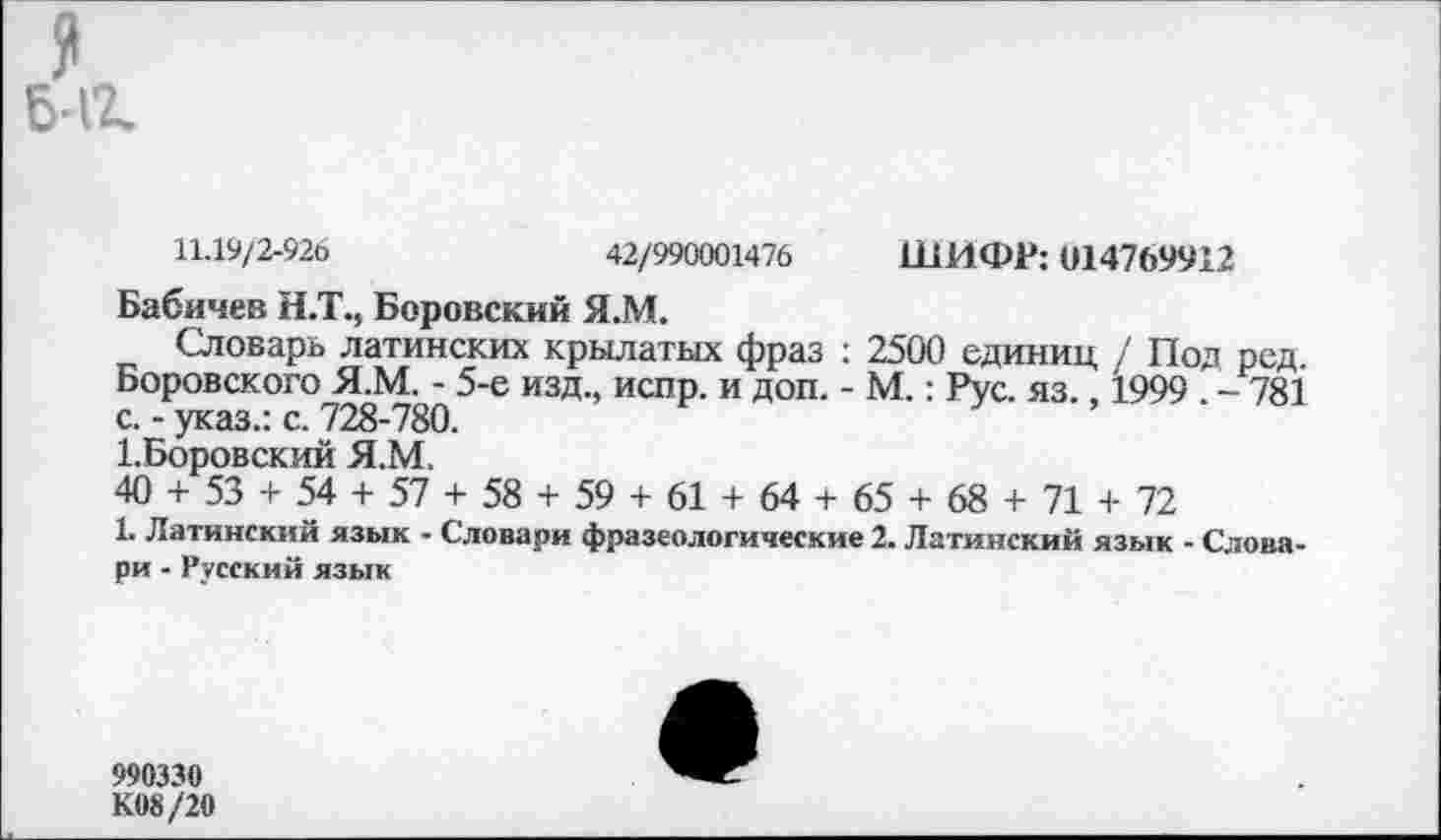 ﻿6-11
11.19/2-926	42/990001476 ШИФР: 014769912
Бабичев Н.Т., Боровский Я.М.
Словарь латинских крылатых фраз : 2500 единиц / Под ред. Боровского Я.М. - 5-е изд., испр. и доп. - М.: Рус. яз., 1999 . - 781 с. - указ.: с. 728-780.
1.Боровский Я.М.
40 + 53 + 54 + 57 + 58 + 59 + 61 + 64 + 65 + 68 + 71 + 72
1. Латинский язык - Словари фразеологические 2. Латинский язык - Словари - Русский язык
990330
К.08 /20